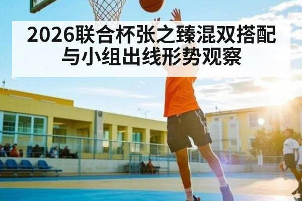 2026联合杯张之臻混双搭配与小组出线形势观察