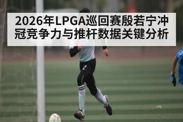 2026年LPGA巡回赛殷若宁冲冠竞争力与推杆数据关键分析