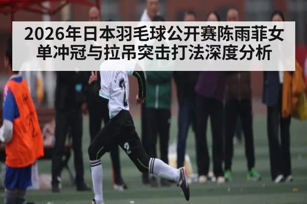 2026年日本羽毛球公开赛陈雨菲女单冲冠与拉吊突击打法深度分析